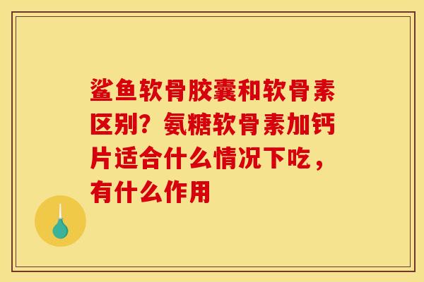 鲨鱼软骨胶囊和软骨素区别？氨糖软骨素加钙片适合什么情况下吃，有什么作用