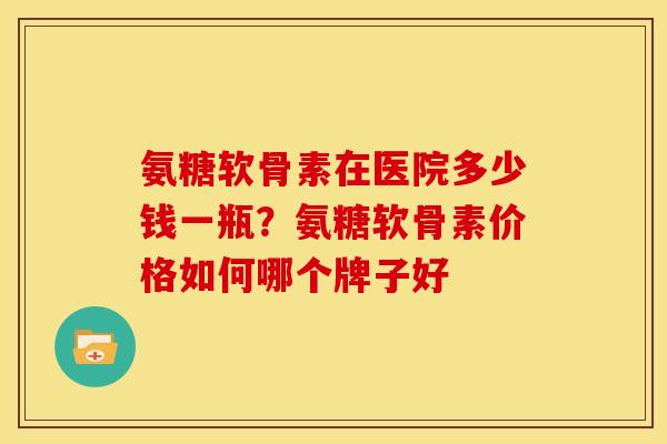 氨糖软骨素在医院多少钱一瓶？氨糖软骨素价格如何哪个牌子好