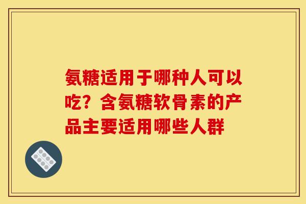 氨糖适用于哪种人可以吃？含氨糖软骨素的产品主要适用哪些人群