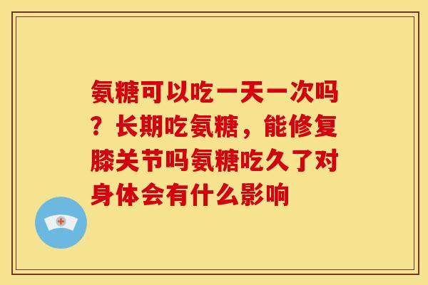 氨糖可以吃一天一次吗？长期吃氨糖，能修复膝关节吗氨糖吃久了对身体会有什么影响