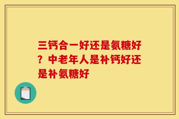 三钙合一好还是氨糖好？中老年人是补钙好还是补氨糖好