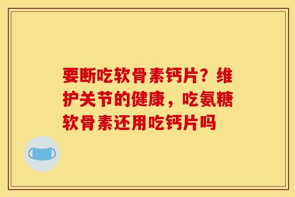 要断吃软骨素钙片？维护关节的健康，吃氨糖软骨素还用吃钙片吗