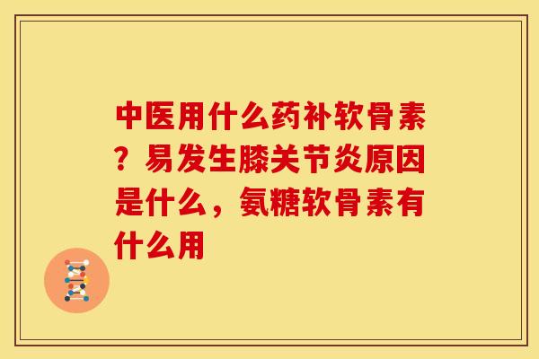 中医用什么药补软骨素？易发生膝关节炎原因是什么，氨糖软骨素有什么用