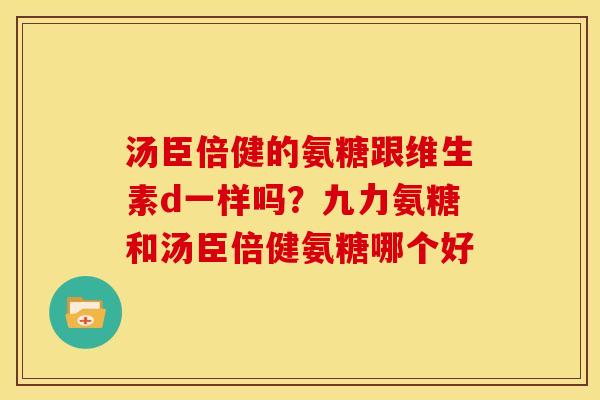 汤臣倍健的氨糖跟维生素d一样吗？九力氨糖和汤臣倍健氨糖哪个好