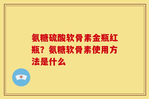 氨糖硫酸软骨素金瓶红瓶？氨糖软骨素使用方法是什么