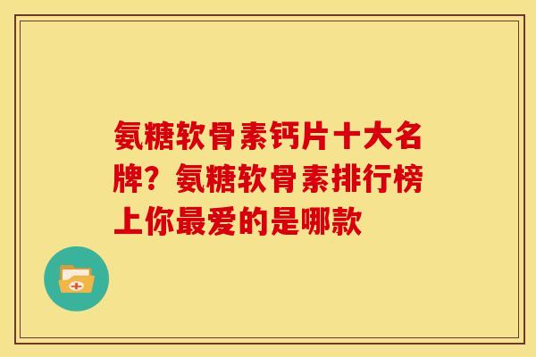 氨糖软骨素钙片十大名牌？氨糖软骨素排行榜上你最爱的是哪款