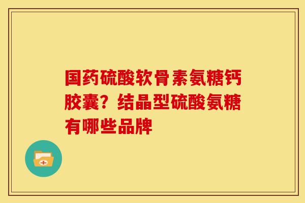 国药硫酸软骨素氨糖钙胶囊？结晶型硫酸氨糖有哪些品牌
