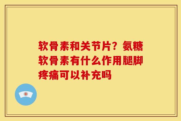 软骨素和关节片？氨糖软骨素有什么作用腿脚疼痛可以补充吗