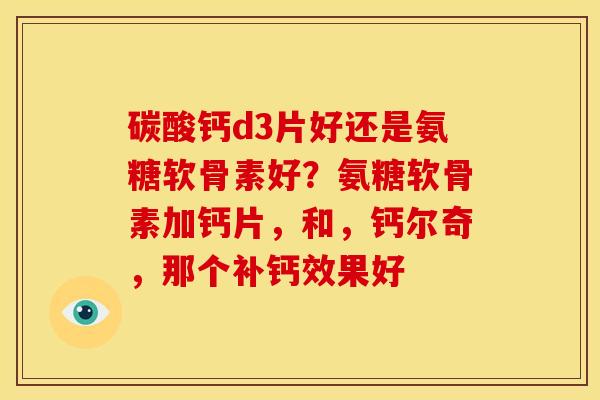 碳酸钙d3片好还是氨糖软骨素好？氨糖软骨素加钙片，和，钙尔奇，那个补钙效果好