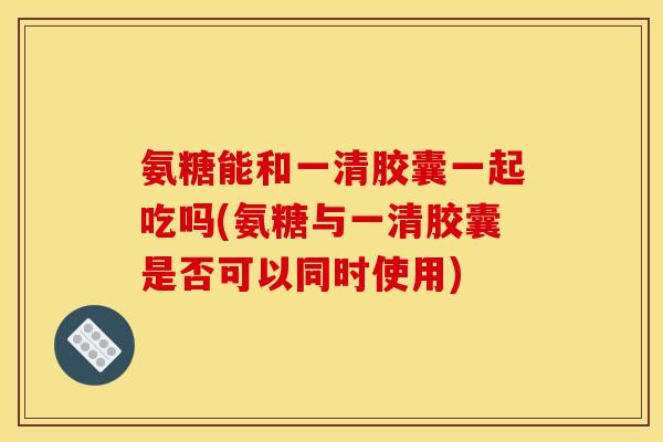 氨糖能和一清胶囊一起吃吗(氨糖与一清胶囊是否可以同时使用)