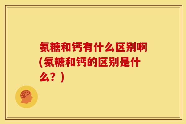 氨糖和钙有什么区别啊(氨糖和钙的区别是什么？)