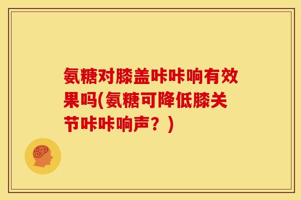 氨糖对膝盖咔咔响有效果吗(氨糖可降低膝关节咔咔响声？)