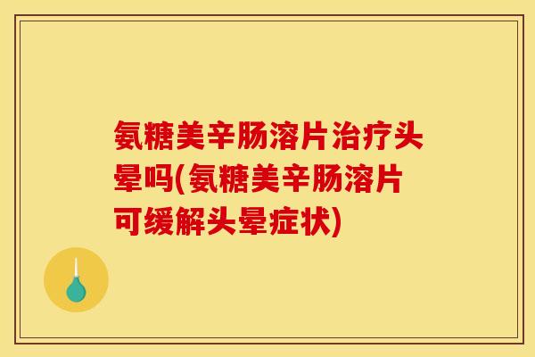 氨糖美辛肠溶片治疗头晕吗(氨糖美辛肠溶片可缓解头晕症状)
