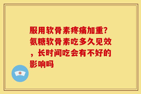 服用软骨素疼痛加重？氨糖软骨素吃多久见效，长时间吃会有不好的影响吗