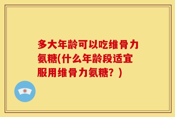 多大年龄可以吃维骨力氨糖(什么年龄段适宜服用维骨力氨糖？)