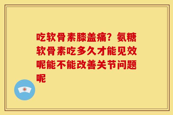 吃软骨素膝盖痛？氨糖软骨素吃多久才能见效呢能不能改善关节问题呢