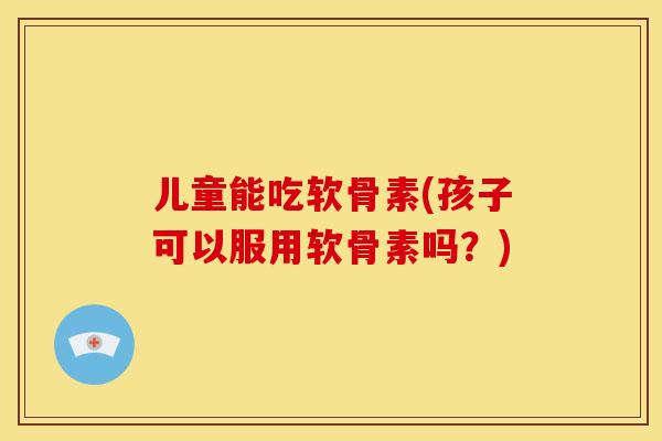 儿童能吃软骨素(孩子可以服用软骨素吗？)