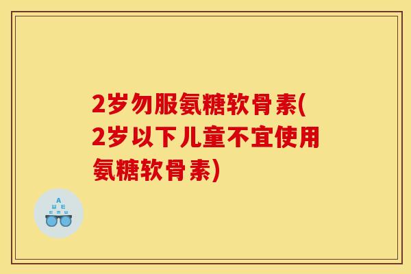 2岁勿服氨糖软骨素(2岁以下儿童不宜使用氨糖软骨素)