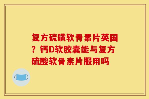 复方硫磺软骨素片英国？钙D软胶囊能与复方硫酸软骨素片服用吗