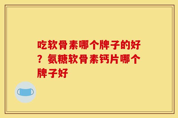 吃软骨素哪个牌子的好？氨糖软骨素钙片哪个牌子好