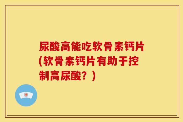 尿酸高能吃软骨素钙片(软骨素钙片有助于控制高尿酸？)