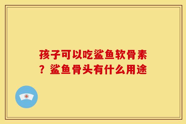 孩子可以吃鲨鱼软骨素？鲨鱼骨头有什么用途