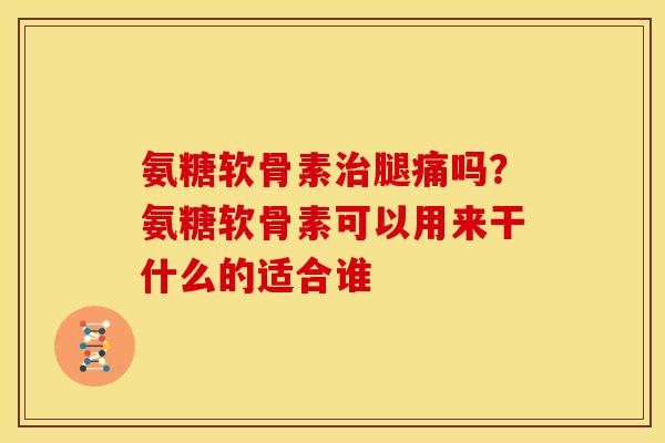 氨糖软骨素治腿痛吗？氨糖软骨素可以用来干什么的适合谁
