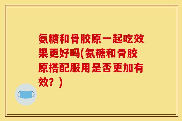 氨糖和骨胶原一起吃效果更好吗(氨糖和骨胶原搭配服用是否更加有效？)