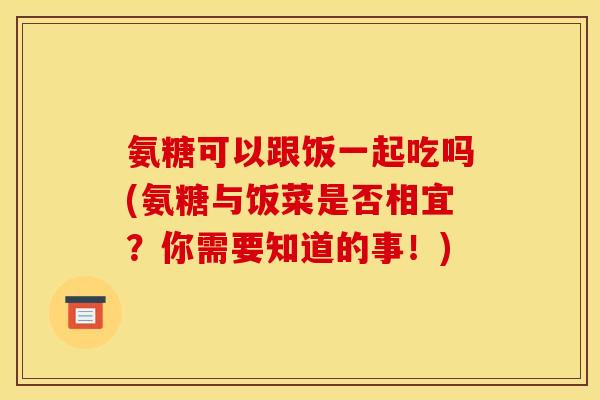氨糖可以跟饭一起吃吗(氨糖与饭菜是否相宜？你需要知道的事！)