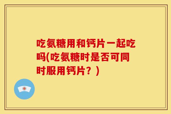 吃氨糖用和钙片一起吃吗(吃氨糖时是否可同时服用钙片？)