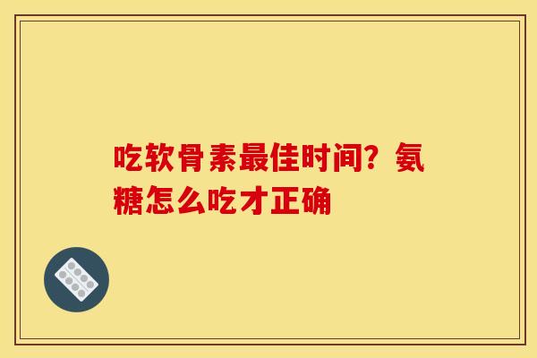 吃软骨素最佳时间？氨糖怎么吃才正确