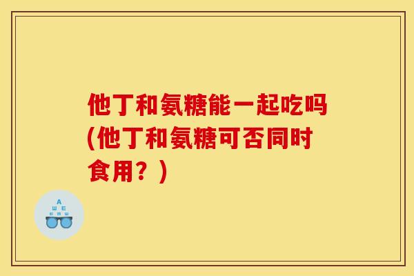 他丁和氨糖能一起吃吗(他丁和氨糖可否同时食用？)