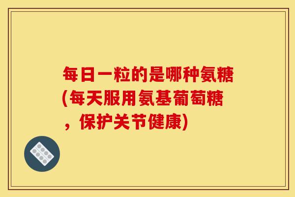 每日一粒的是哪种氨糖(每天服用氨基葡萄糖，保护关节健康)