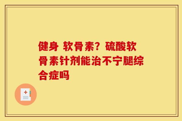 健身 软骨素？硫酸软骨素针剂能治不宁腿综合症吗