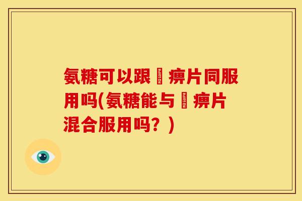 氨糖可以跟尪痹片同服用吗(氨糖能与尪痹片混合服用吗？)