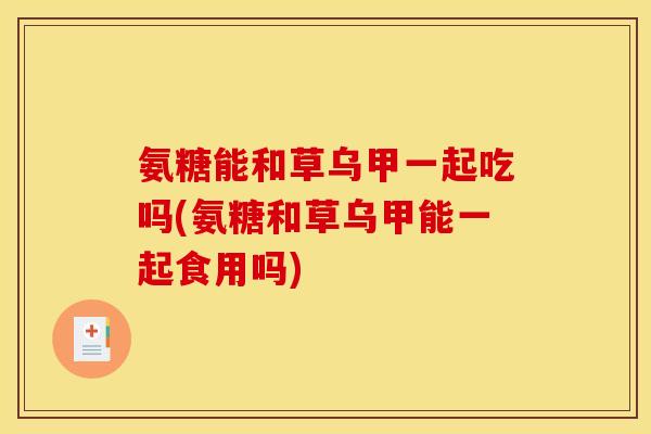 氨糖能和草乌甲一起吃吗(氨糖和草乌甲能一起食用吗)