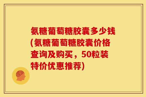 氨糖葡萄糖胶囊多少钱(氨糖葡萄糖胶囊价格查询及购买，50粒装特价优惠推荐)