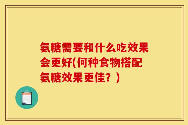氨糖需要和什么吃效果会更好(何种食物搭配氨糖效果更佳？)