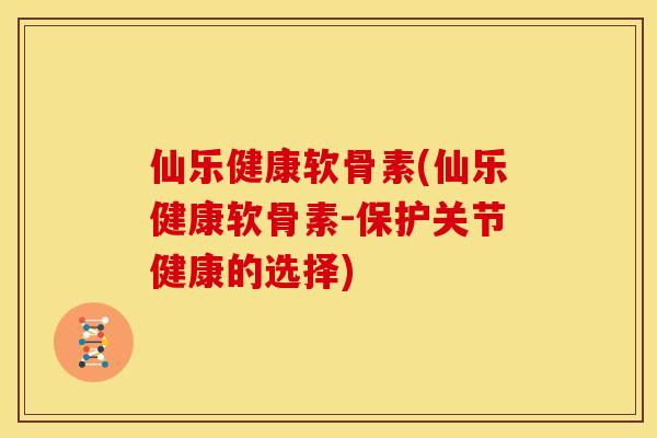 仙乐健康软骨素(仙乐健康软骨素-保护关节健康的选择)