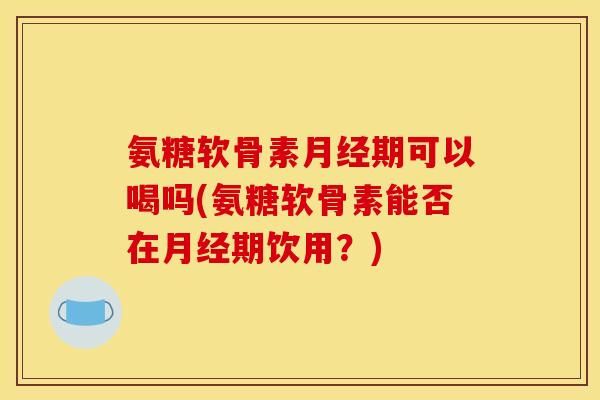 氨糖软骨素月经期可以喝吗(氨糖软骨素能否在月经期饮用？)
