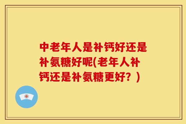 中老年人是补钙好还是补氨糖好呢(老年人补钙还是补氨糖更好？)