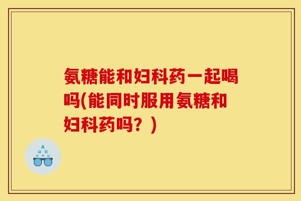 氨糖能和妇科药一起喝吗(能同时服用氨糖和妇科药吗？)