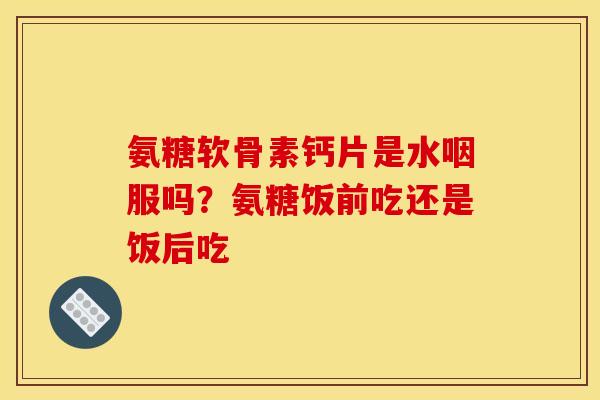 氨糖软骨素钙片是水咽服吗？氨糖饭前吃还是饭后吃