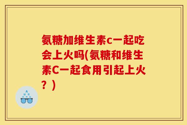 氨糖加维生素c一起吃会上火吗(氨糖和维生素C一起食用引起上火？)