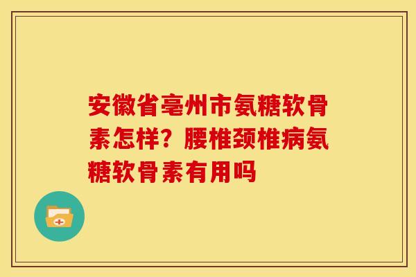 安徽省亳州市氨糖软骨素怎样？腰椎颈椎病氨糖软骨素有用吗