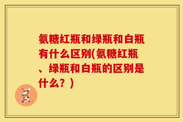 氨糖红瓶和绿瓶和白瓶有什么区别(氨糖红瓶、绿瓶和白瓶的区别是什么？)