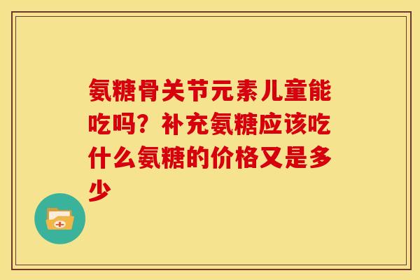 氨糖骨关节元素儿童能吃吗？补充氨糖应该吃什么氨糖的价格又是多少