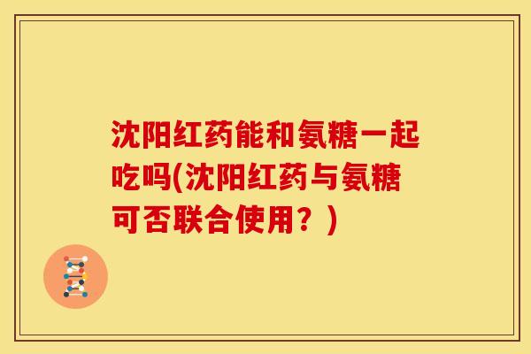 沈阳红药能和氨糖一起吃吗(沈阳红药与氨糖可否联合使用？)