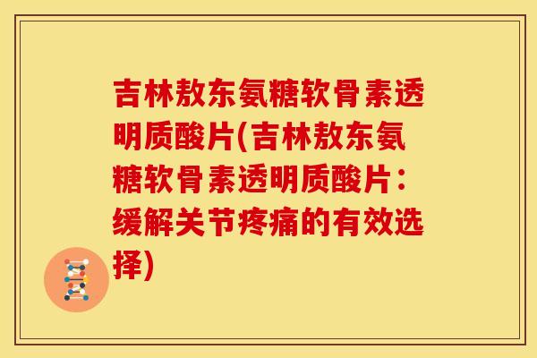 吉林敖东氨糖软骨素透明质酸片(吉林敖东氨糖软骨素透明质酸片：缓解关节疼痛的有效选择)