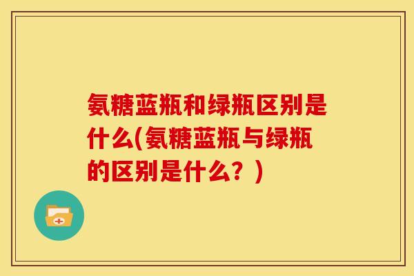 氨糖蓝瓶和绿瓶区别是什么(氨糖蓝瓶与绿瓶的区别是什么？)